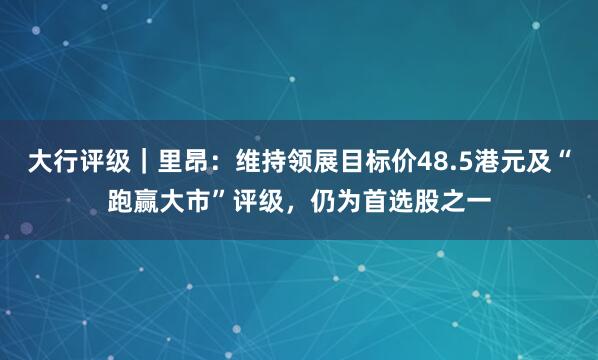 大行评级｜里昂：维持领展目标价48.5港元及“跑赢大市”评级，仍为首选股之一