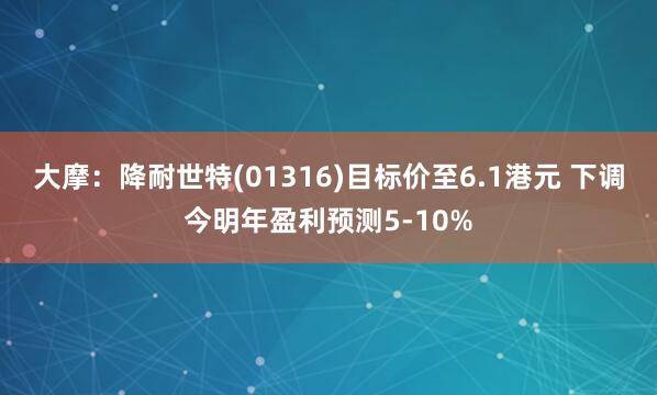 大摩：降耐世特(01316)目标价至6.1港元 下调今明年盈利预测5-10%