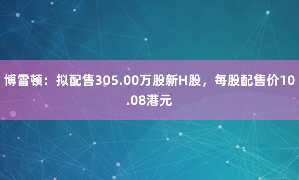 博雷顿：拟配售305.00万股新H股，每股配售价10.08港元