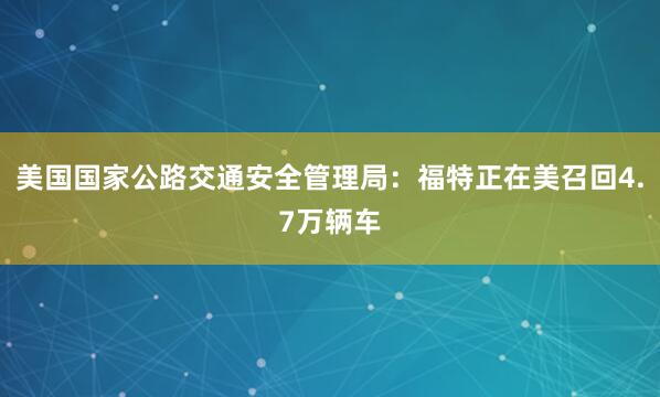 美国国家公路交通安全管理局：福特正在美召回4.7万辆车