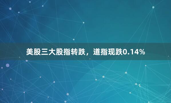 美股三大股指转跌，道指现跌0.14%