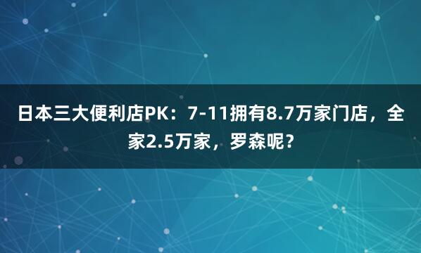 日本三大便利店PK：7-11拥有8.7万家门店，全家2.5万家，罗森呢？