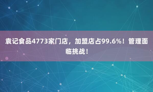 袁记食品4773家门店，加盟店占99.6%！管理面临挑战！