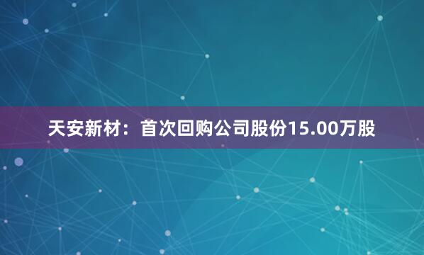 天安新材：首次回购公司股份15.00万股