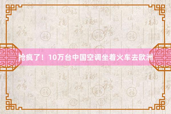 抢疯了！10万台中国空调坐着火车去欧洲