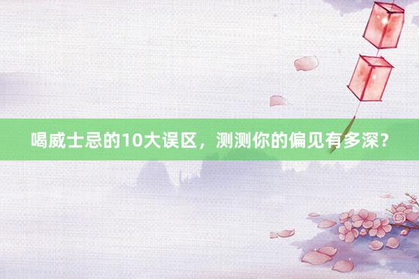 喝威士忌的10大误区，测测你的偏见有多深？