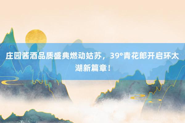 庄园酱酒品质盛典燃动姑苏，39°青花郎开启环太湖新篇章！