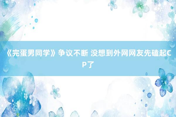 《完蛋男同学》争议不断 没想到外网网友先磕起CP了