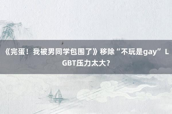 《完蛋！我被男同学包围了》移除“不玩是gay” LGBT压力太大？