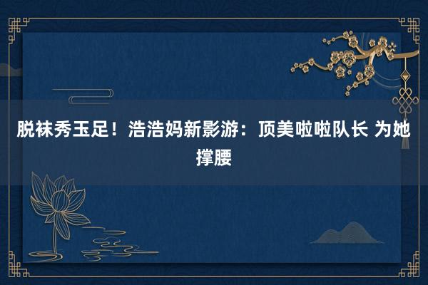 脱袜秀玉足！浩浩妈新影游：顶美啦啦队长 为她撑腰