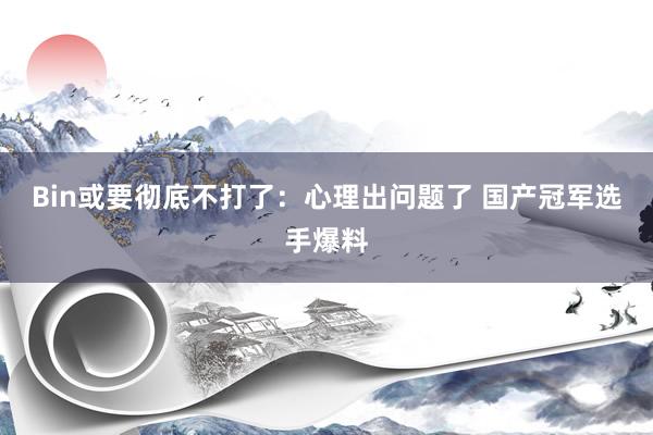 Bin或要彻底不打了：心理出问题了 国产冠军选手爆料