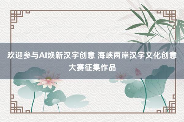 欢迎参与AI焕新汉字创意 海峡两岸汉字文化创意大赛征集作品