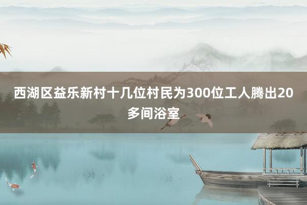 西湖区益乐新村十几位村民为300位工人腾出20多间浴室