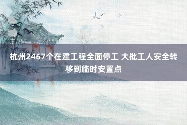 杭州2467个在建工程全面停工 大批工人安全转移到临时安置点