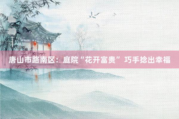 唐山市路南区：庭院“花开富贵” 巧手捻出幸福