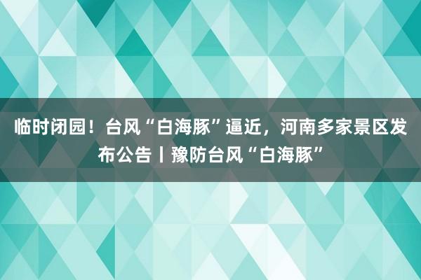 临时闭园！台风“白海豚”逼近，河南多家景区发布公告丨豫防台风“白海豚”