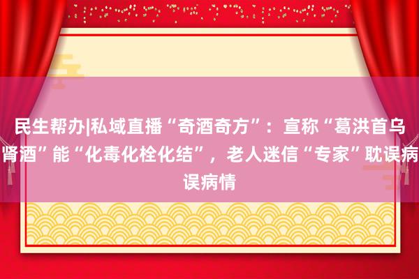 民生帮办|私域直播“奇酒奇方”：宣称“葛洪首乌补肾酒”能“化毒化栓化结”，老人迷信“专家”耽误病情