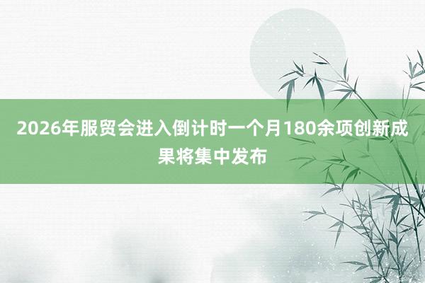 2026年服贸会进入倒计时一个月180余项创新成果将集中发布