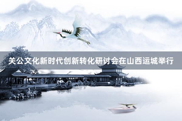 关公文化新时代创新转化研讨会在山西运城举行