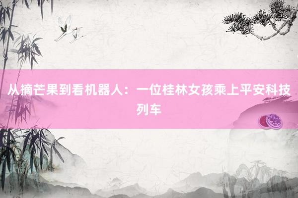 从摘芒果到看机器人：一位桂林女孩乘上平安科技列车