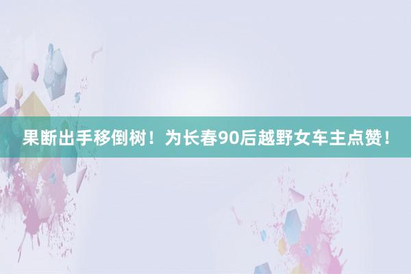 果断出手移倒树!为长春90后越野女车主点赞!