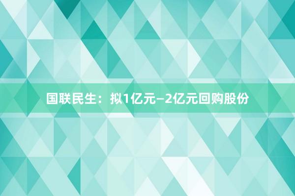 国联民生：拟1亿元—2亿元回购股份