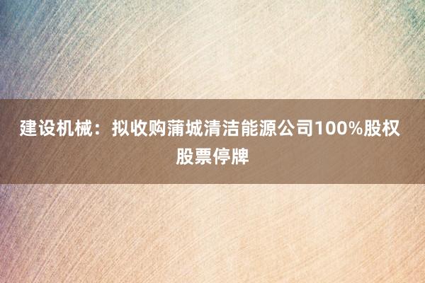建设机械：拟收购蒲城清洁能源公司100%股权 股票停牌