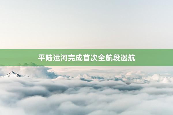 平陆运河完成首次全航段巡航