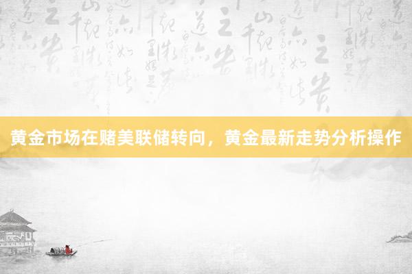 黄金市场在赌美联储转向，黄金最新走势分析操作