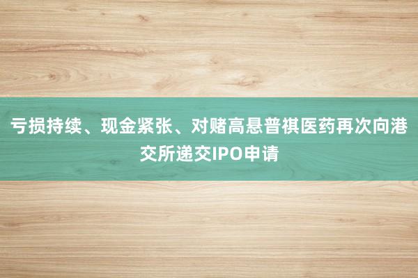 亏损持续、现金紧张、对赌高悬普祺医药再次向港交所递交IPO申请