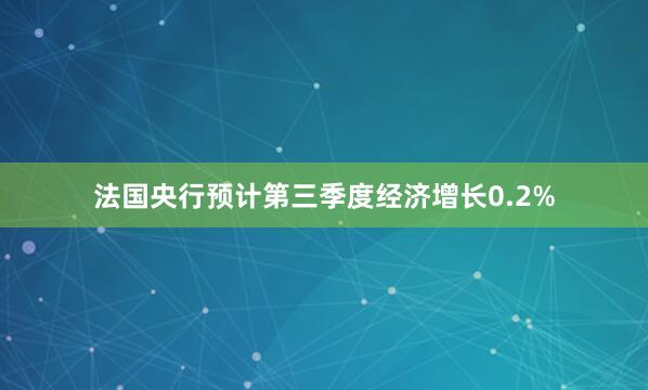 法国央行预计第三季度经济增长0.2%