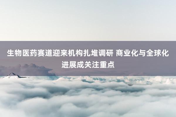 生物医药赛道迎来机构扎堆调研 商业化与全球化进展成关注重点