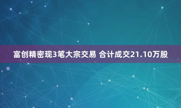 富创精密现3笔大宗交易 合计成交21.10万股