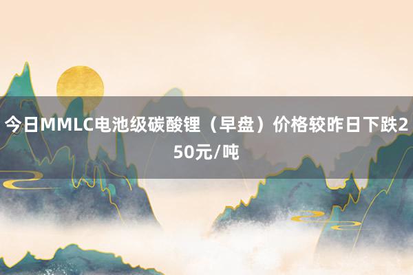 今日MMLC电池级碳酸锂（早盘）价格较昨日下跌250元/吨