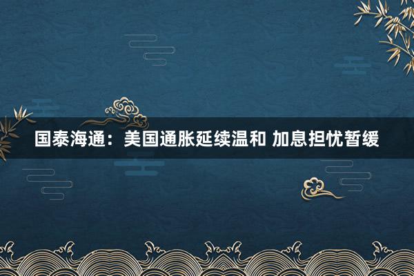 国泰海通：美国通胀延续温和 加息担忧暂缓