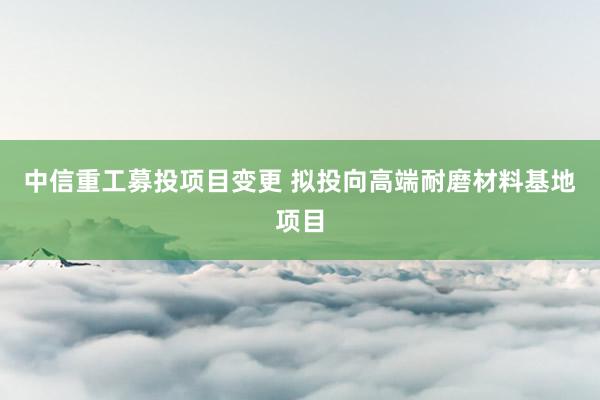 中信重工募投项目变更 拟投向高端耐磨材料基地项目