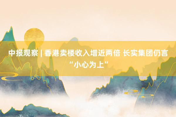 中报观察 | 香港卖楼收入增近两倍 长实集团仍言“小心为上”