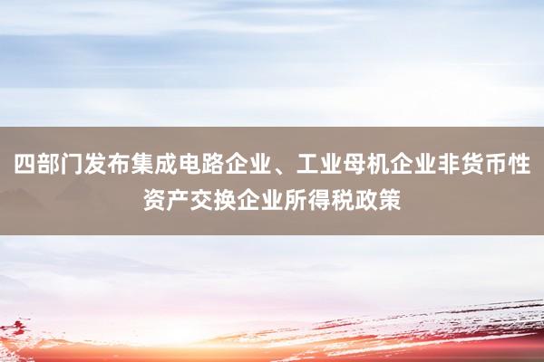 四部门发布集成电路企业、工业母机企业非货币性资产交换企业所得税政策