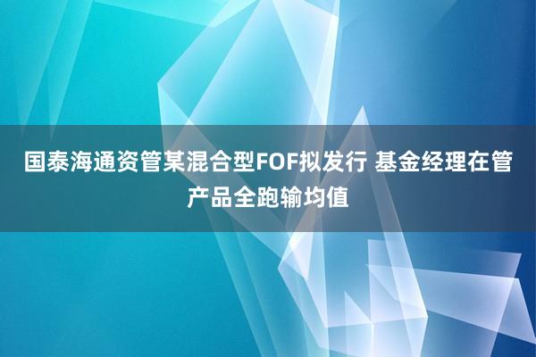 国泰海通资管某混合型FOF拟发行 基金经理在管产品全跑输均值