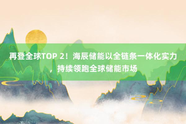 再登全球TOP 2！海辰储能以全链条一体化实力，持续领跑全球储能市场