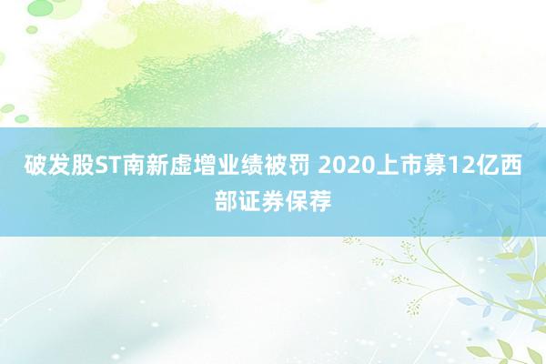 破发股ST南新虚增业绩被罚 2020上市募12亿西部证券保荐
