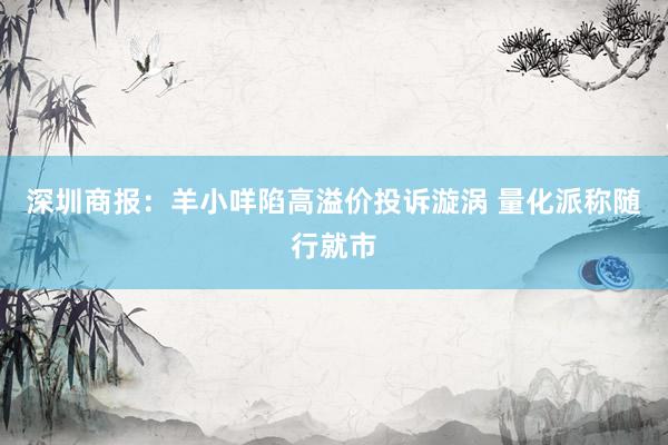 深圳商报：羊小咩陷高溢价投诉漩涡 量化派称随行就市
