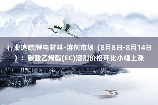 行业追踪|锂电材料-溶剂市场（8月8日-8月14日）：碳酸乙烯酯(EC)溶剂价格环比小幅上涨
