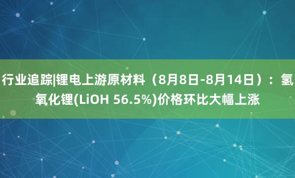 行业追踪|锂电上游原材料（8月8日-8月14日）：氢氧化锂(LiOH 56.5%)价格环比大幅上涨