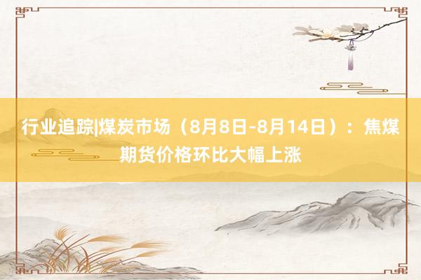 行业追踪|煤炭市场（8月8日-8月14日）：焦煤期货价格环比大幅上涨