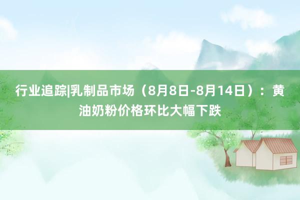 行业追踪|乳制品市场（8月8日-8月14日）：黄油奶粉价格环比大幅下跌