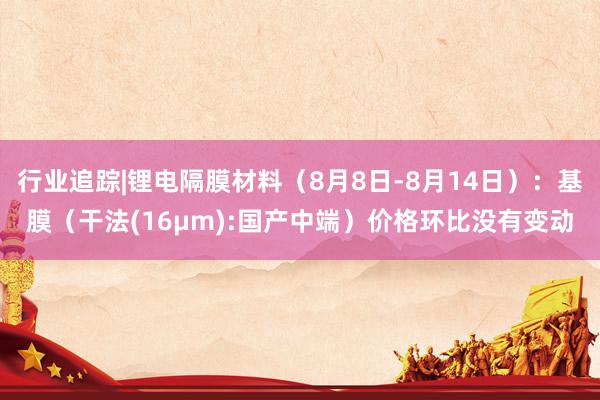 行业追踪|锂电隔膜材料（8月8日-8月14日）：基膜（干法(16μm):国产中端）价格环比没有变动