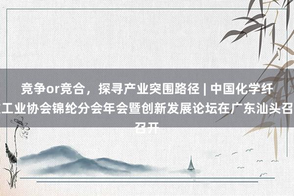 竞争or竞合，探寻产业突围路径 | 中国化学纤维工业协会锦纶分会年会暨创新发展论坛在广东汕头召开
