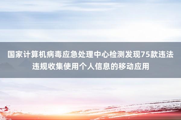 国家计算机病毒应急处理中心检测发现75款违法违规收集使用个人信息的移动应用