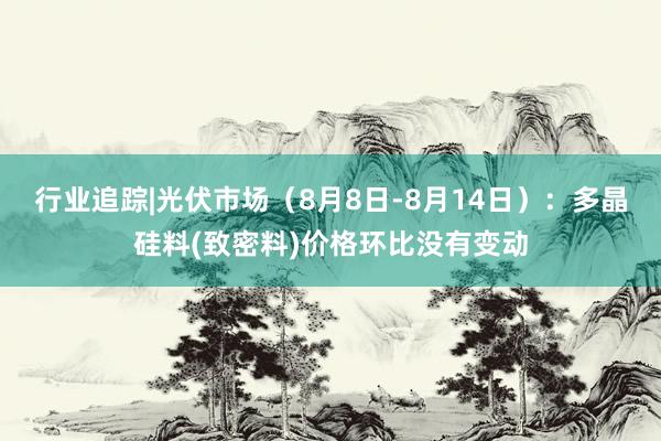 行业追踪|光伏市场（8月8日-8月14日）：多晶硅料(致密料)价格环比没有变动